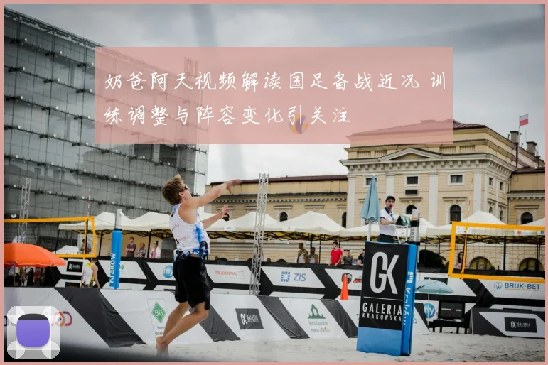 奶爸阿天视频解读国足备战近况 训练调整与阵容变化引关注