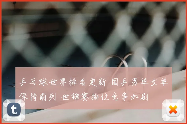 乒乓球世界排名更新 国乒男单女单保持前列 世锦赛排位竞争加剧