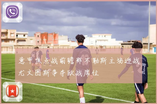 意甲焦点战前瞻那不勒斯主场迎战尤文图斯争夺欧战席位