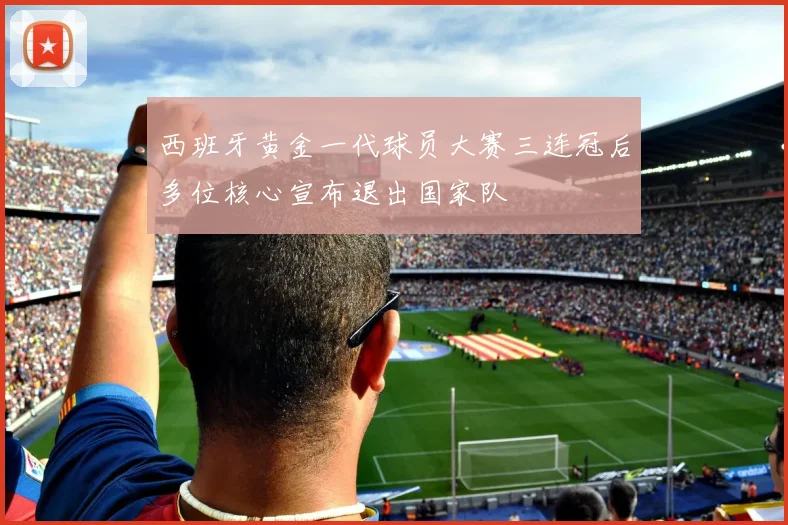 西班牙黄金一代球员大赛三连冠后多位核心宣布退出国家队