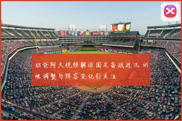 奶爸阿天视频解读国足备战近况 训练调整与阵容变化引关注