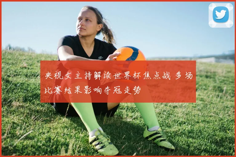 央视女主持解读世界杯焦点战 多场比赛结果影响夺冠走势