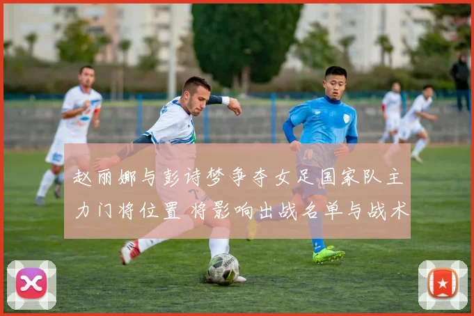 赵丽娜与彭诗梦争夺女足国家队主力门将位置 将影响出战名单与战术安排