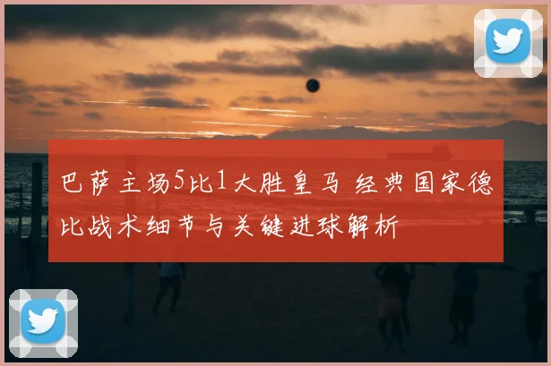 巴萨主场5比1大胜皇马 经典国家德比战术细节与关键进球解析