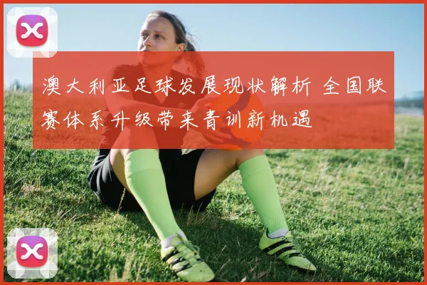 澳大利亚足球发展现状解析 全国联赛体系升级带来青训新机遇