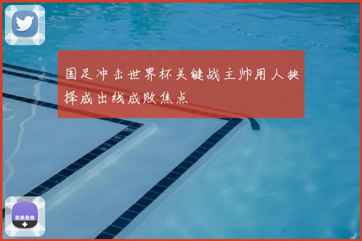 国足冲击世界杯关键战主帅用人抉择成出线成败焦点