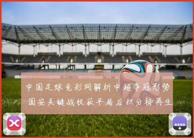 中国足球竞彩网解析中超争冠形势 国安关键战收获平局后积分榜再生变数