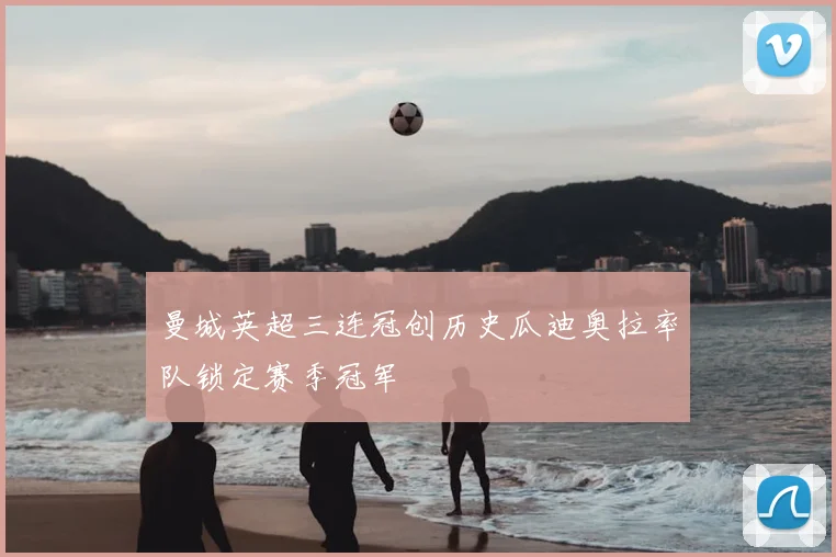 曼城英超三连冠创历史瓜迪奥拉率队锁定赛季冠军