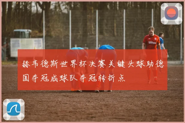 赫韦德斯世界杯决赛关键头球助德国夺冠成球队夺冠转折点