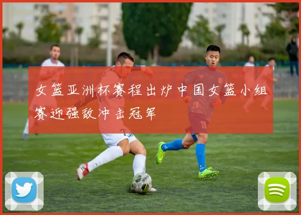 女篮亚洲杯赛程出炉中国女篮小组赛迎强敌冲击冠军