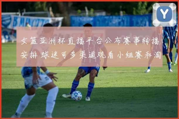 女篮亚洲杯直播平台公布赛事转播安排 球迷可多渠道观看小组赛和淘汰赛