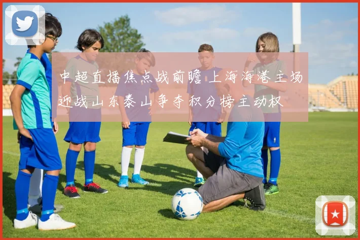 中超直播焦点战前瞻 上海海港主场迎战山东泰山争夺积分榜主动权