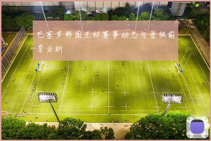 巴塞罗那国王杯赛事动态与晋级前景分析