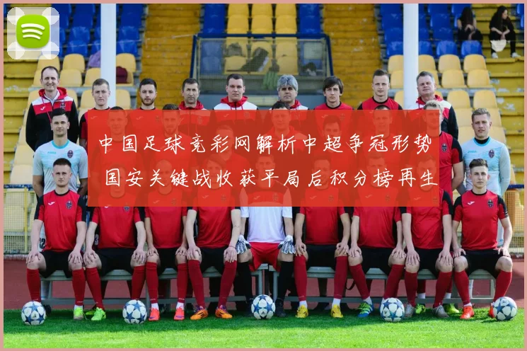 中国足球竞彩网解析中超争冠形势 国安关键战收获平局后积分榜再生变数